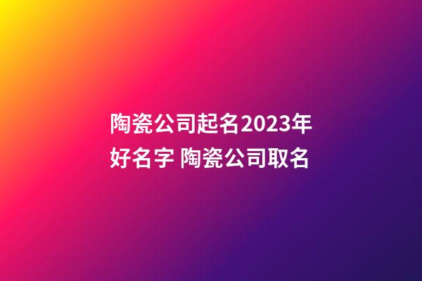 陶瓷公司起名2023年好名字 陶瓷公司取名